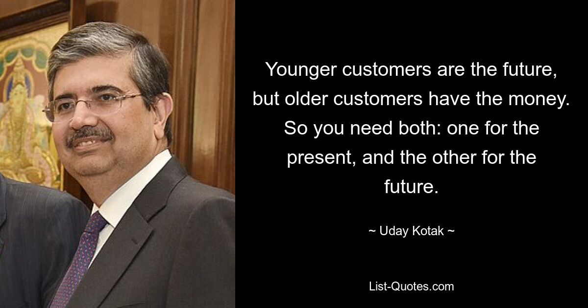 Younger customers are the future, but older customers have the money. So you need both: one for the present, and the other for the future. — © Uday Kotak