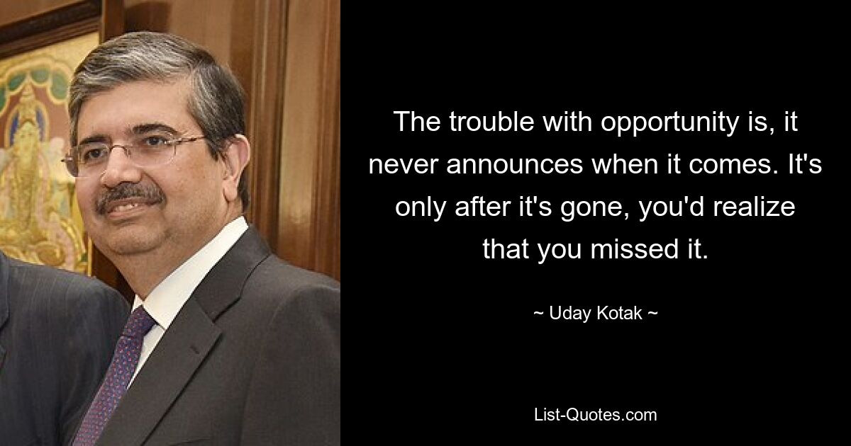 The trouble with opportunity is, it never announces when it comes. It's only after it's gone, you'd realize that you missed it. — © Uday Kotak