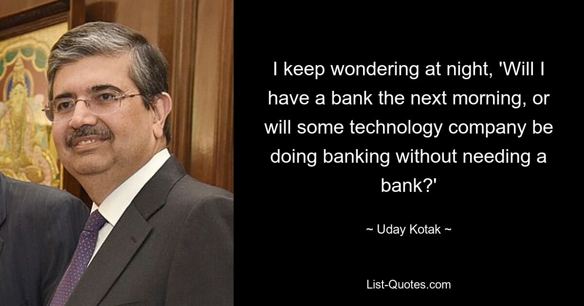 I keep wondering at night, 'Will I have a bank the next morning, or will some technology company be doing banking without needing a bank?' — © Uday Kotak