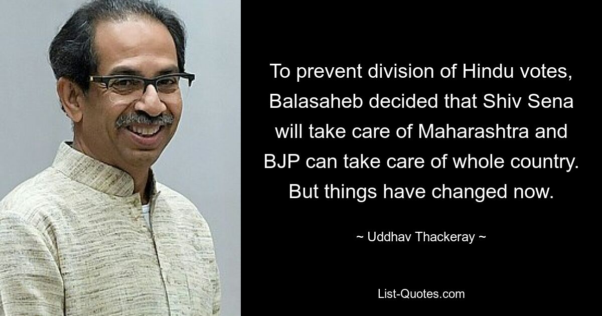 To prevent division of Hindu votes, Balasaheb decided that Shiv Sena will take care of Maharashtra and BJP can take care of whole country. But things have changed now. — © Uddhav Thackeray