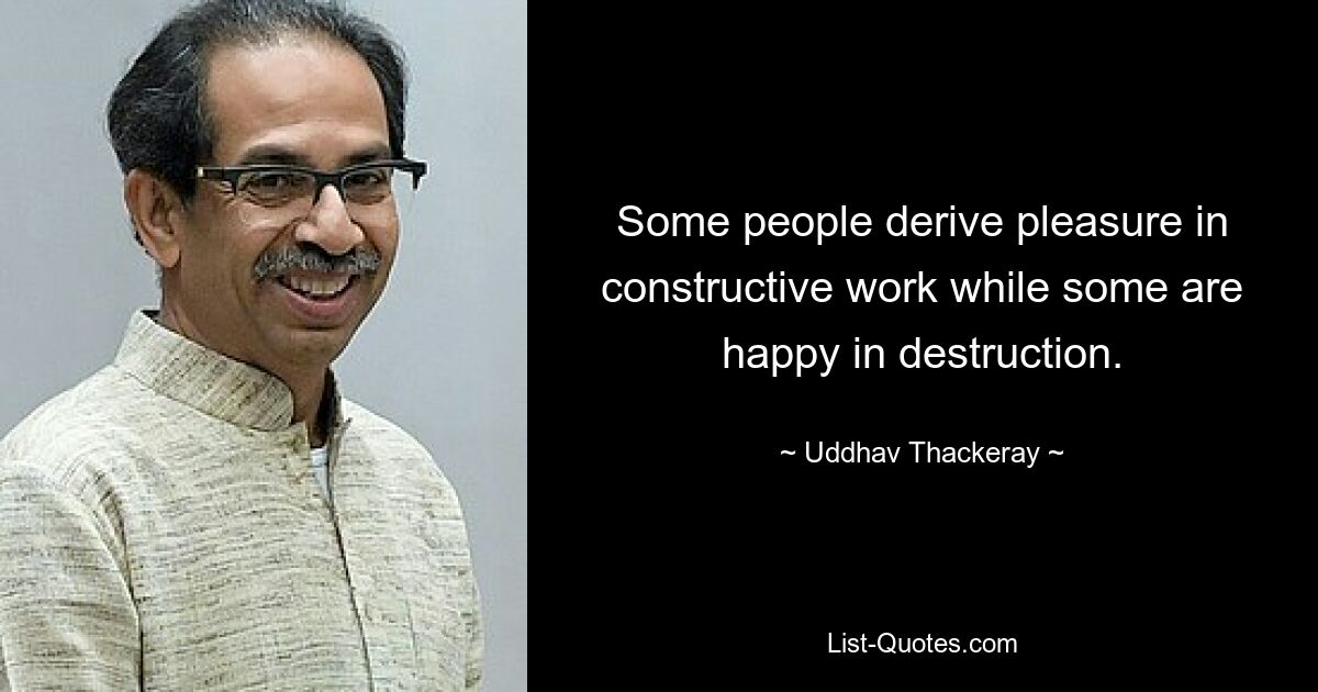 Some people derive pleasure in constructive work while some are happy in destruction. — © Uddhav Thackeray