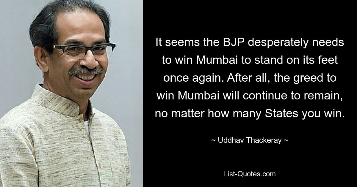 Кажется, что БДП отчаянно нуждается в том, чтобы завоевать Мумбаи, чтобы снова встать на ноги. В конце концов, жадность к победе в Мумбаи останется, независимо от того, сколько штатов вы выиграете. — © Уддхав Теккерей