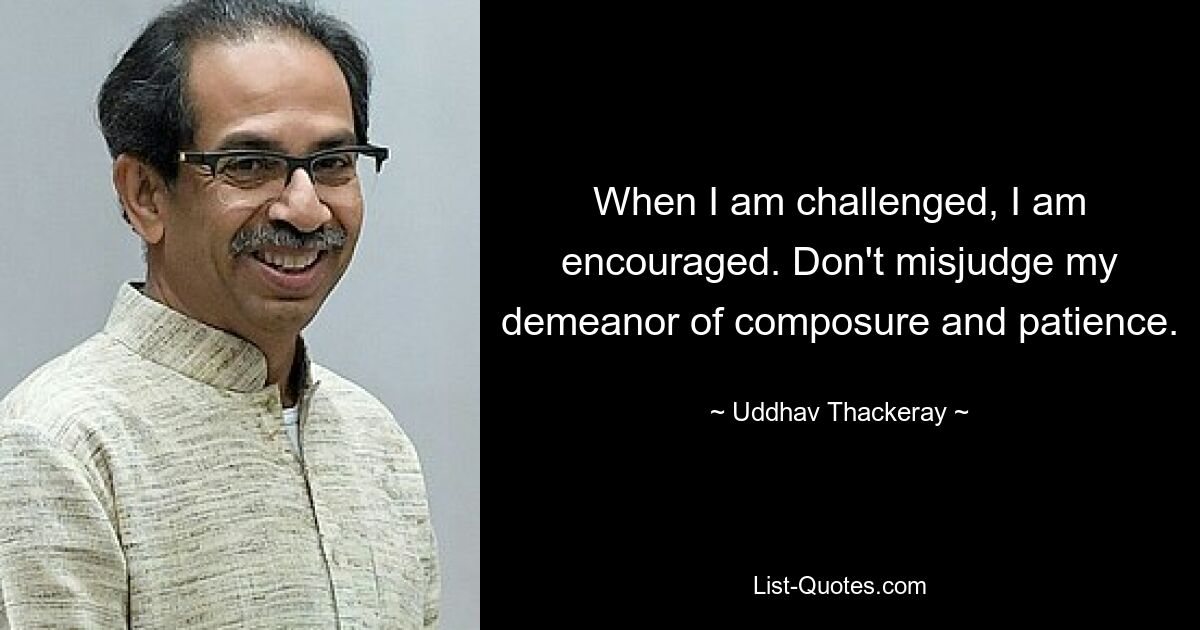 When I am challenged, I am encouraged. Don't misjudge my demeanor of composure and patience. — © Uddhav Thackeray