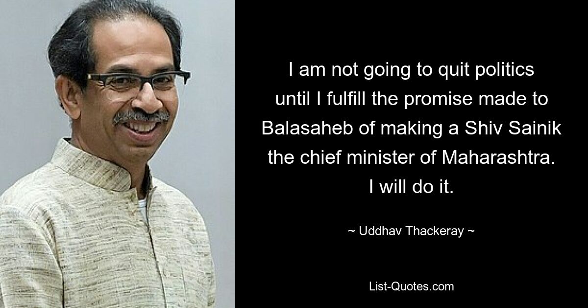 I am not going to quit politics until I fulfill the promise made to Balasaheb of making a Shiv Sainik the chief minister of Maharashtra. I will do it. — © Uddhav Thackeray