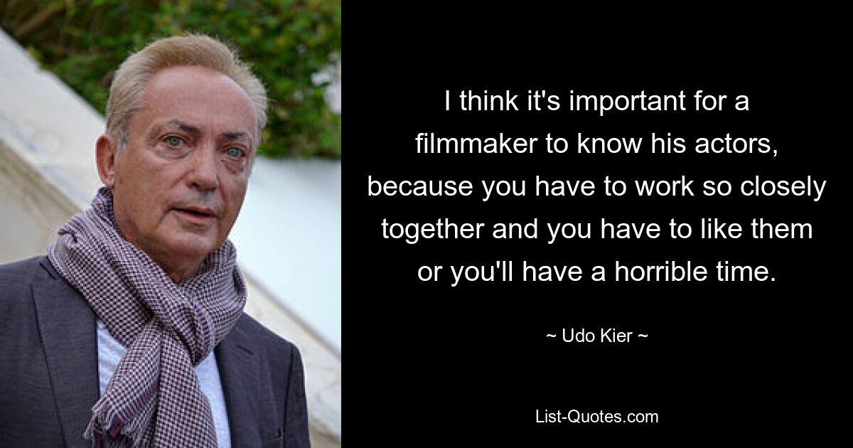 I think it's important for a filmmaker to know his actors, because you have to work so closely together and you have to like them or you'll have a horrible time. — © Udo Kier