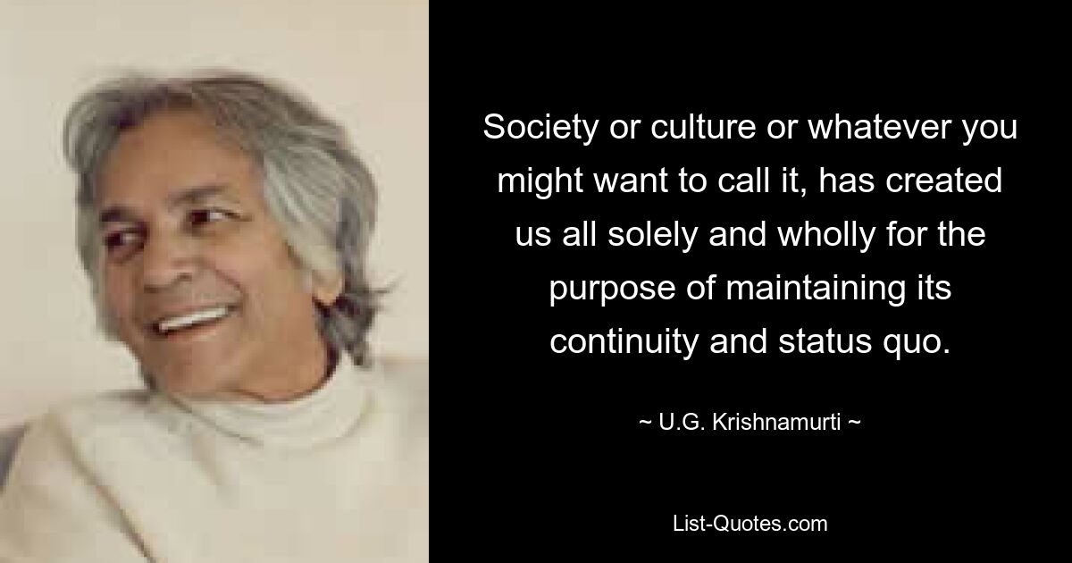 Society or culture or whatever you might want to call it, has created us all solely and wholly for the purpose of maintaining its continuity and status quo. — © U.G. Krishnamurti