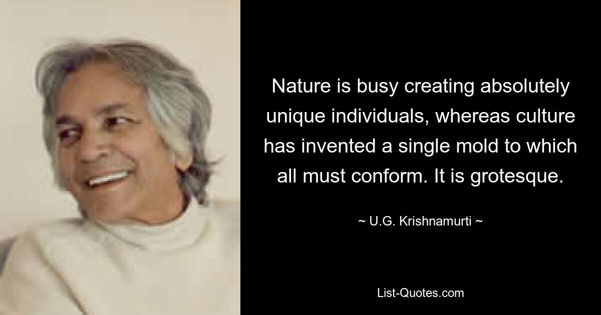 Nature is busy creating absolutely unique individuals, whereas culture has invented a single mold to which all must conform. It is grotesque. — © U.G. Krishnamurti