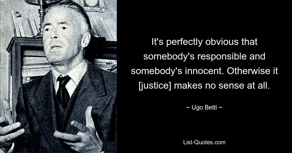 It's perfectly obvious that somebody's responsible and somebody's innocent. Otherwise it [justice] makes no sense at all. — © Ugo Betti