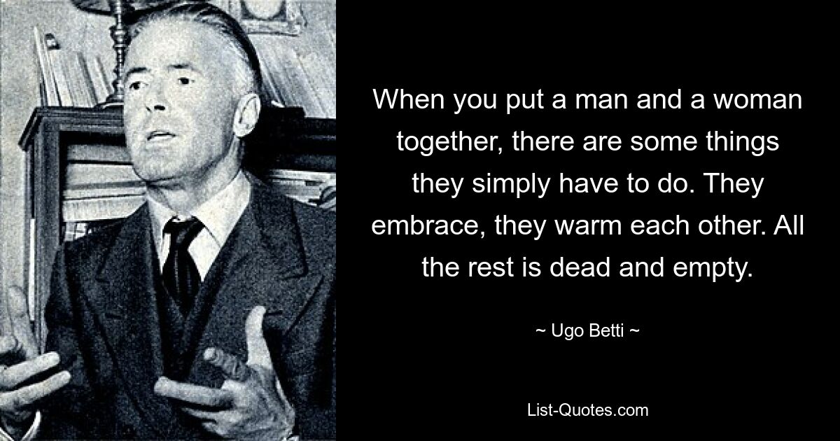 When you put a man and a woman together, there are some things they simply have to do. They embrace, they warm each other. All the rest is dead and empty. — © Ugo Betti