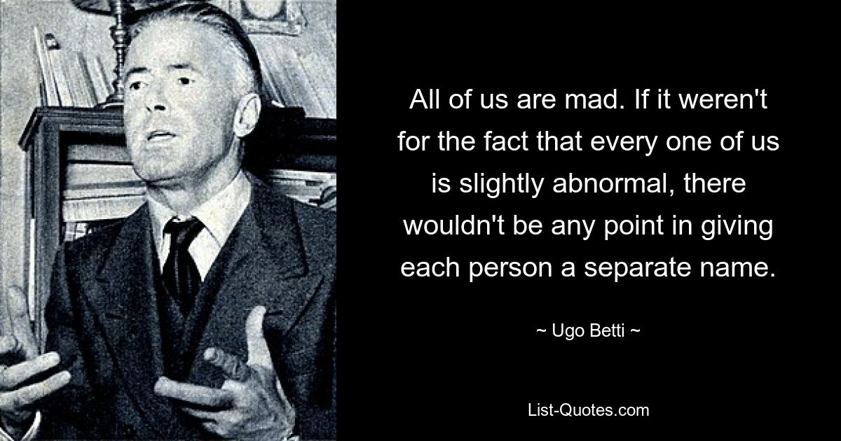 All of us are mad. If it weren't for the fact that every one of us is slightly abnormal, there wouldn't be any point in giving each person a separate name. — © Ugo Betti