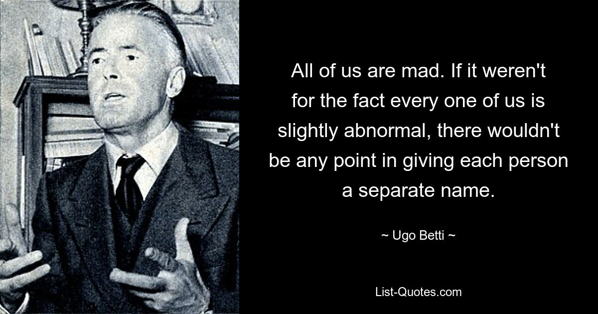 All of us are mad. If it weren't for the fact every one of us is slightly abnormal, there wouldn't be any point in giving each person a separate name. — © Ugo Betti