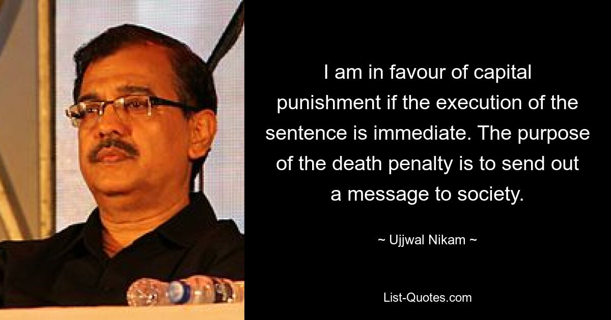 I am in favour of capital punishment if the execution of the sentence is immediate. The purpose of the death penalty is to send out a message to society. — © Ujjwal Nikam