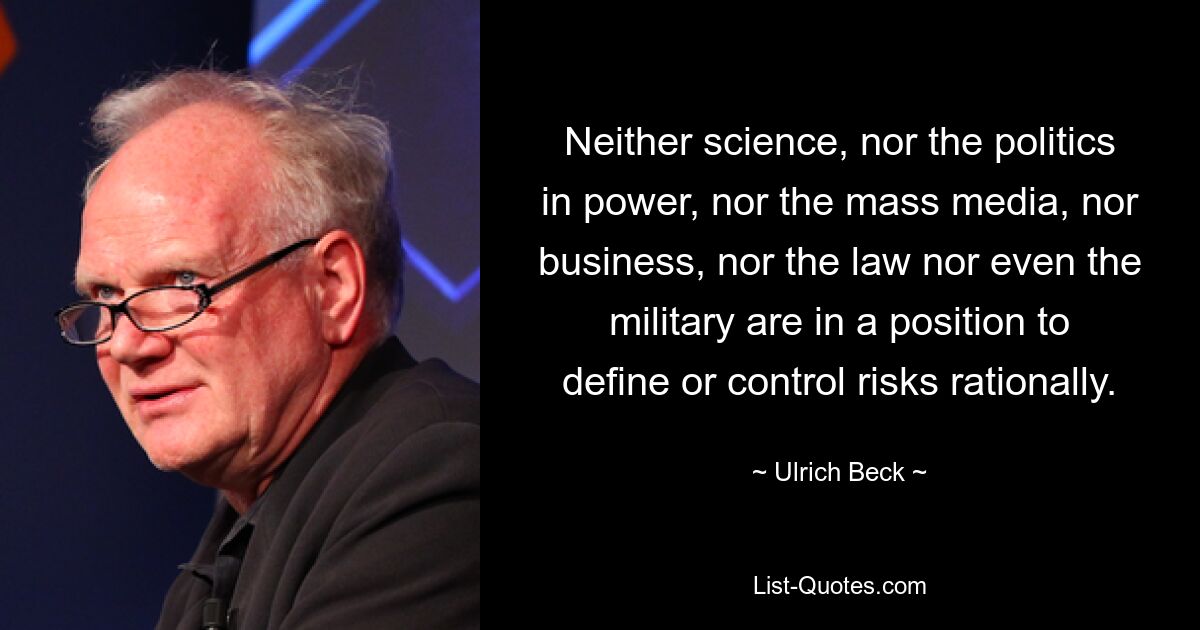 Neither science, nor the politics in power, nor the mass media, nor business, nor the law nor even the military are in a position to define or control risks rationally. — © Ulrich Beck