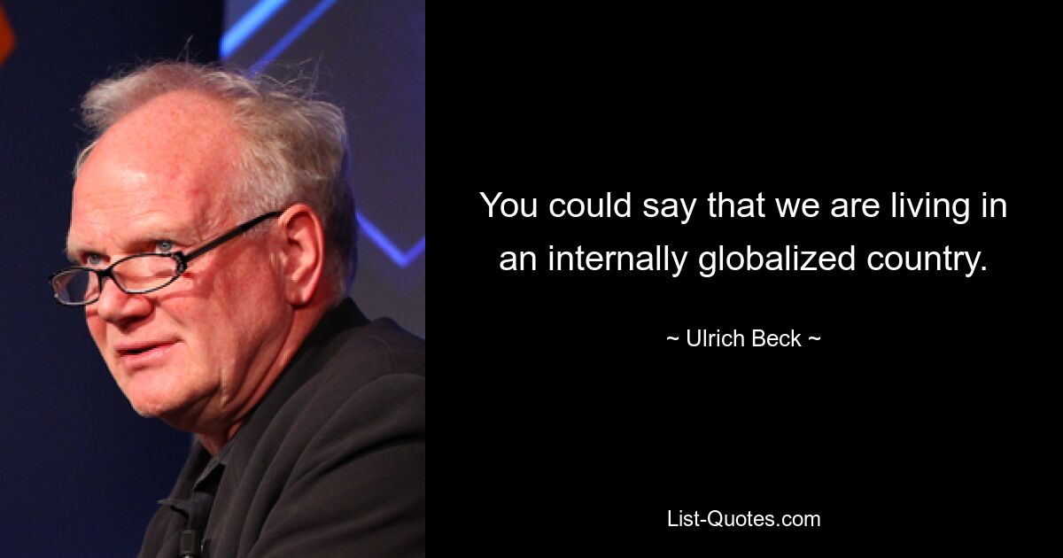 You could say that we are living in an internally globalized country. — © Ulrich Beck