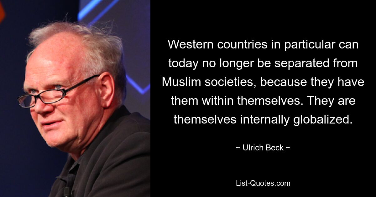 Western countries in particular can today no longer be separated from Muslim societies, because they have them within themselves. They are themselves internally globalized. — © Ulrich Beck