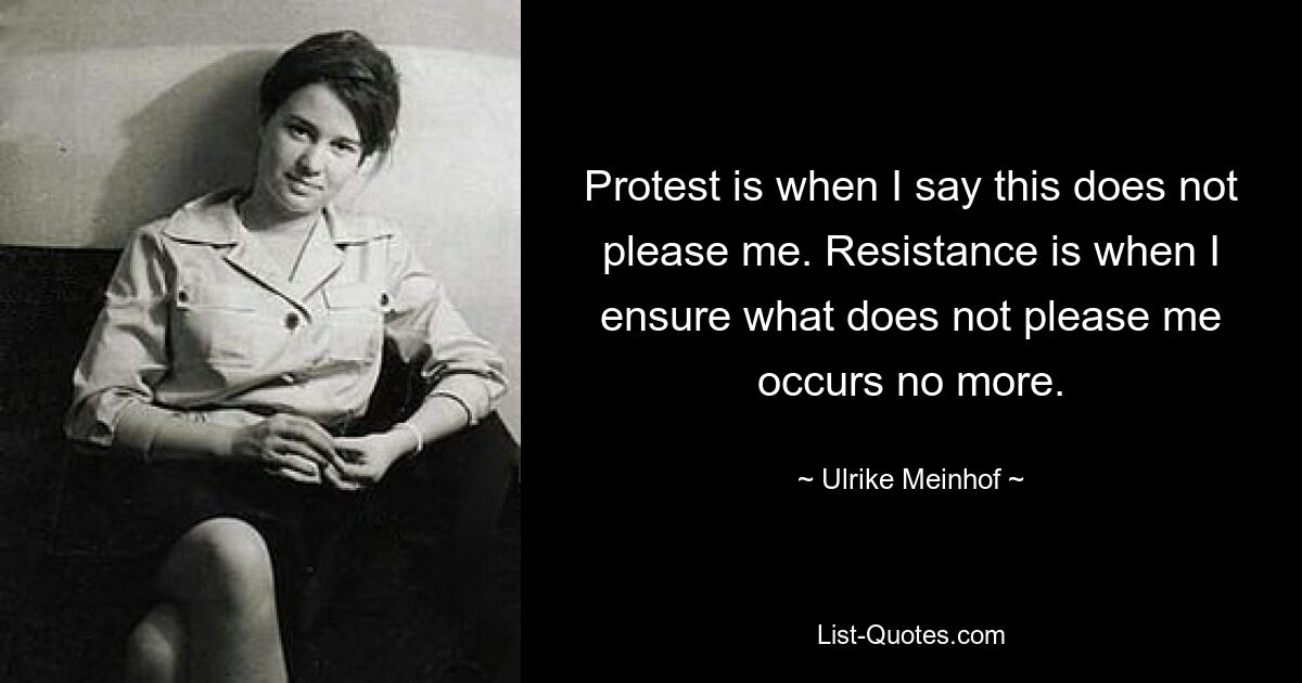 Protest is when I say this does not please me. Resistance is when I ensure what does not please me occurs no more. — © Ulrike Meinhof