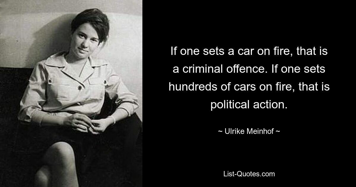 If one sets a car on fire, that is a criminal offence. If one sets hundreds of cars on fire, that is political action. — © Ulrike Meinhof