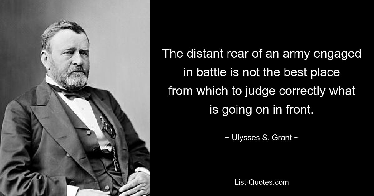 The distant rear of an army engaged in battle is not the best place from which to judge correctly what is going on in front. — © Ulysses S. Grant