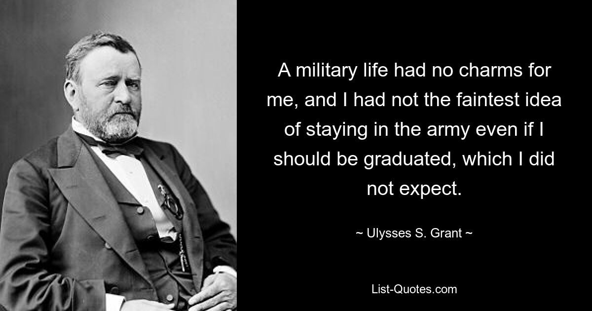 A military life had no charms for me, and I had not the faintest idea of staying in the army even if I should be graduated, which I did not expect. — © Ulysses S. Grant