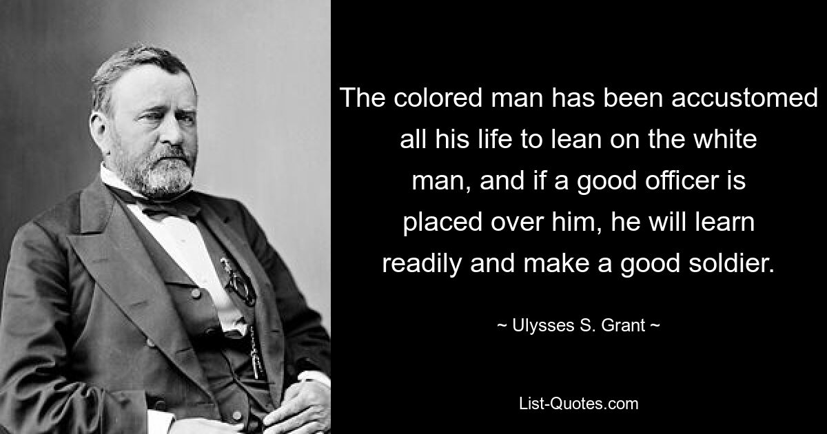 The colored man has been accustomed all his life to lean on the white man, and if a good officer is placed over him, he will learn readily and make a good soldier. — © Ulysses S. Grant