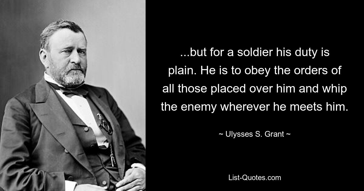 ...but for a soldier his duty is plain. He is to obey the orders of all those placed over him and whip the enemy wherever he meets him. — © Ulysses S. Grant