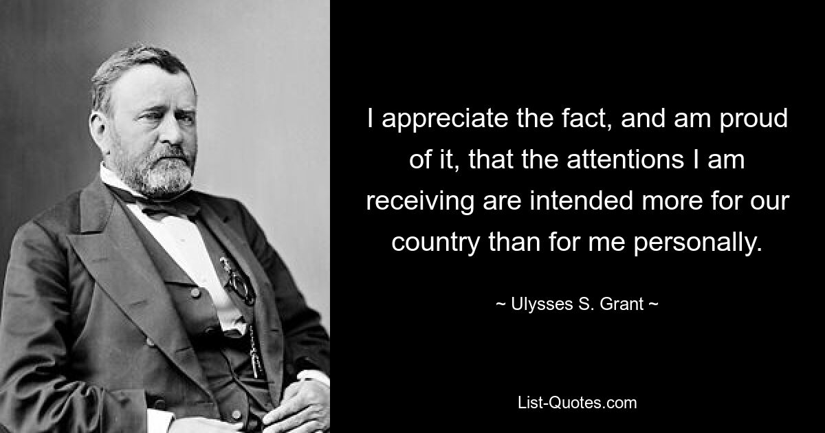 I appreciate the fact, and am proud of it, that the attentions I am receiving are intended more for our country than for me personally. — © Ulysses S. Grant