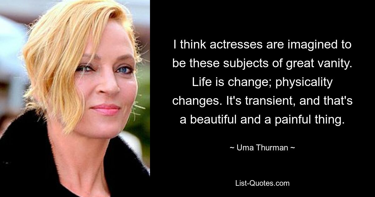 I think actresses are imagined to be these subjects of great vanity. Life is change; physicality changes. It's transient, and that's a beautiful and a painful thing. — © Uma Thurman