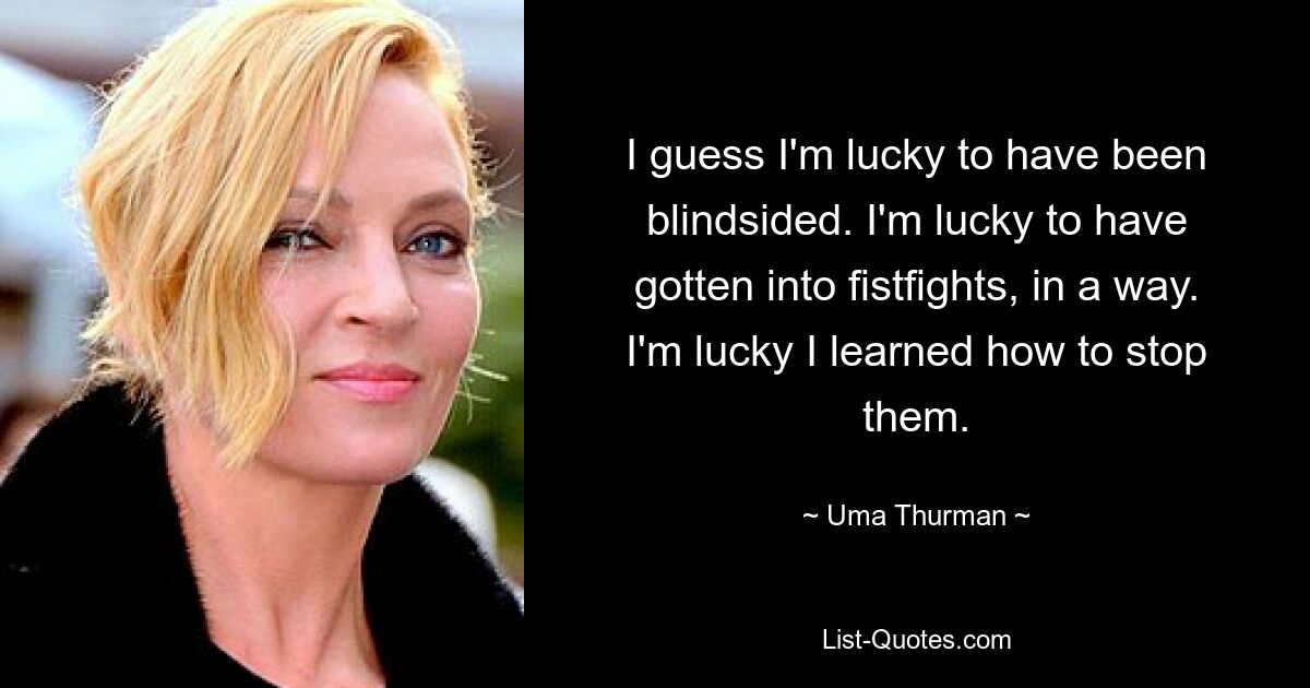 I guess I'm lucky to have been blindsided. I'm lucky to have gotten into fistfights, in a way. I'm lucky I learned how to stop them. — © Uma Thurman