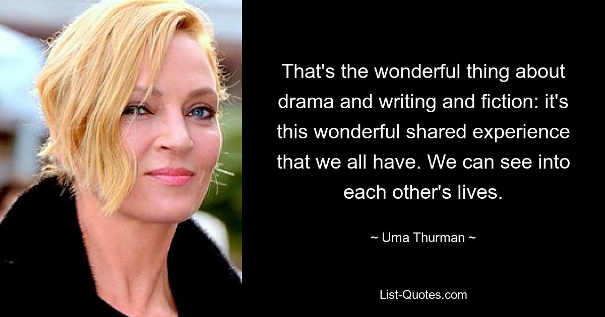 That's the wonderful thing about drama and writing and fiction: it's this wonderful shared experience that we all have. We can see into each other's lives. — © Uma Thurman