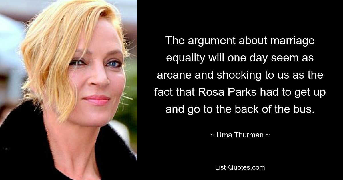 The argument about marriage equality will one day seem as arcane and shocking to us as the fact that Rosa Parks had to get up and go to the back of the bus. — © Uma Thurman