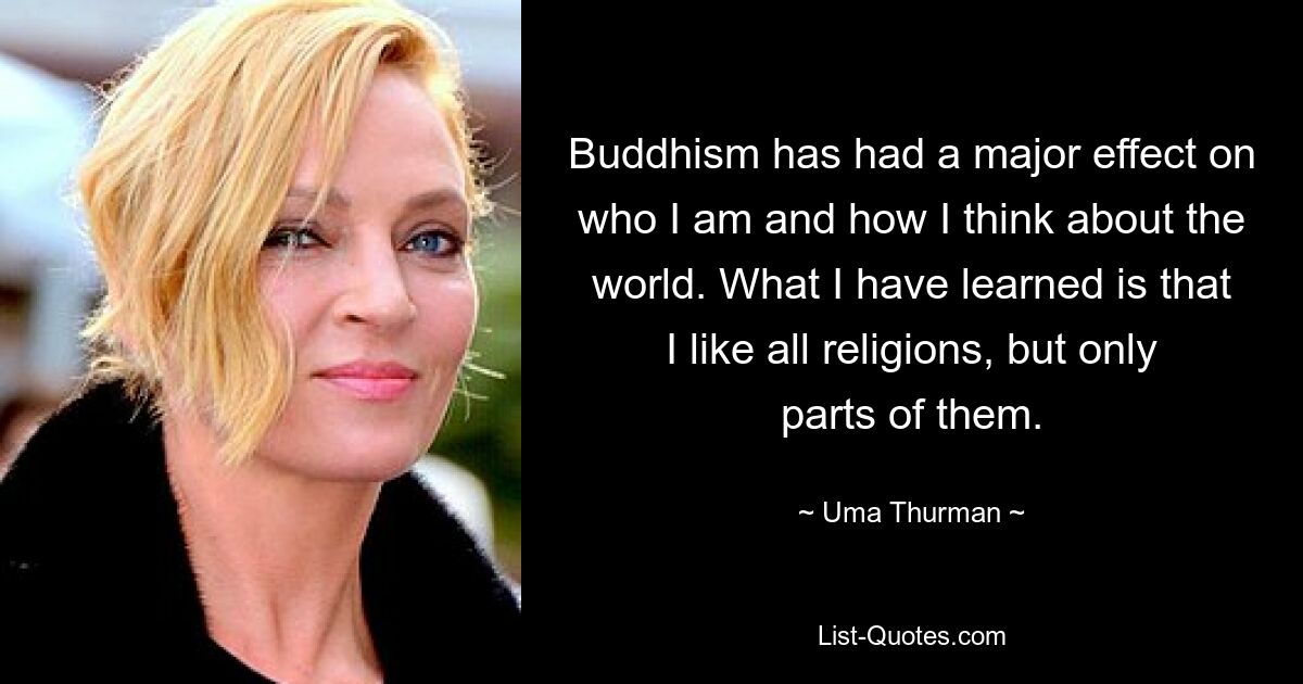 Buddhism has had a major effect on who I am and how I think about the world. What I have learned is that I like all religions, but only parts of them. — © Uma Thurman