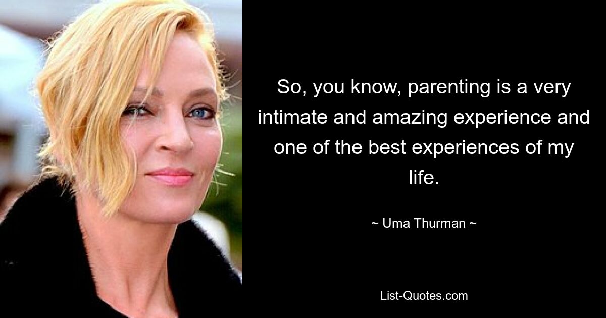 So, you know, parenting is a very intimate and amazing experience and one of the best experiences of my life. — © Uma Thurman