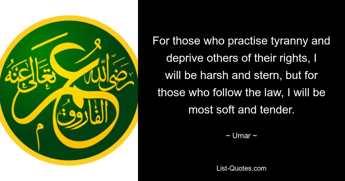 For those who practise tyranny and deprive others of their rights, I will be harsh and stern, but for those who follow the law, I will be most soft and tender. — © Umar