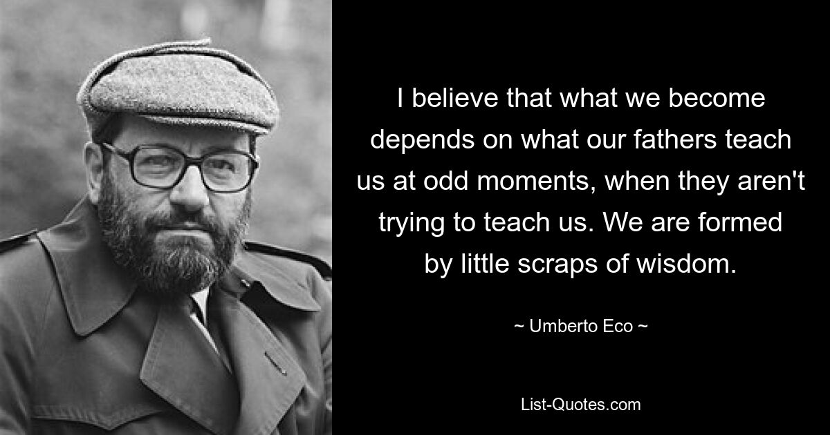 I believe that what we become depends on what our fathers teach us at odd moments, when they aren't trying to teach us. We are formed by little scraps of wisdom. — © Umberto Eco