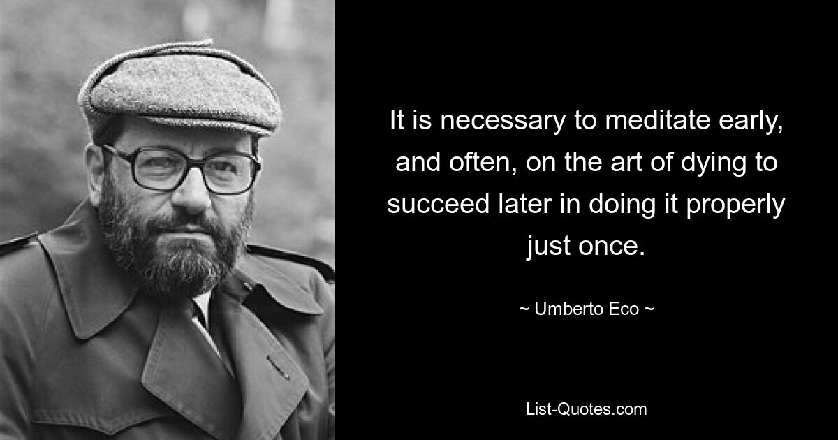 It is necessary to meditate early, and often, on the art of dying to succeed later in doing it properly just once. — © Umberto Eco