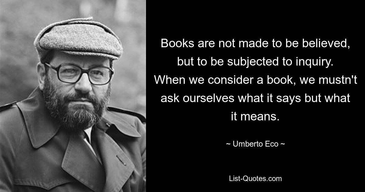 Books are not made to be believed, but to be subjected to inquiry. When we consider a book, we mustn't ask ourselves what it says but what it means. — © Umberto Eco