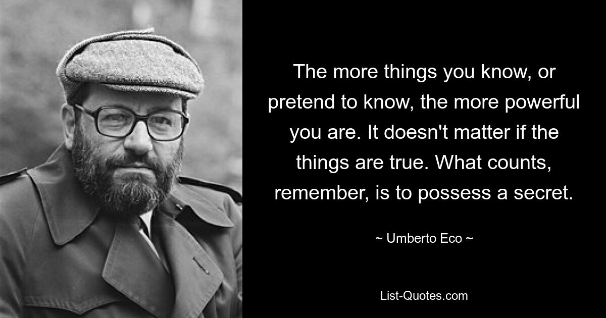 The more things you know, or pretend to know, the more powerful you are. It doesn't matter if the things are true. What counts, remember, is to possess a secret. — © Umberto Eco