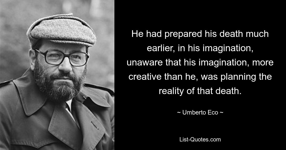 He had prepared his death much earlier, in his imagination, unaware that his imagination, more creative than he, was planning the reality of that death. — © Umberto Eco