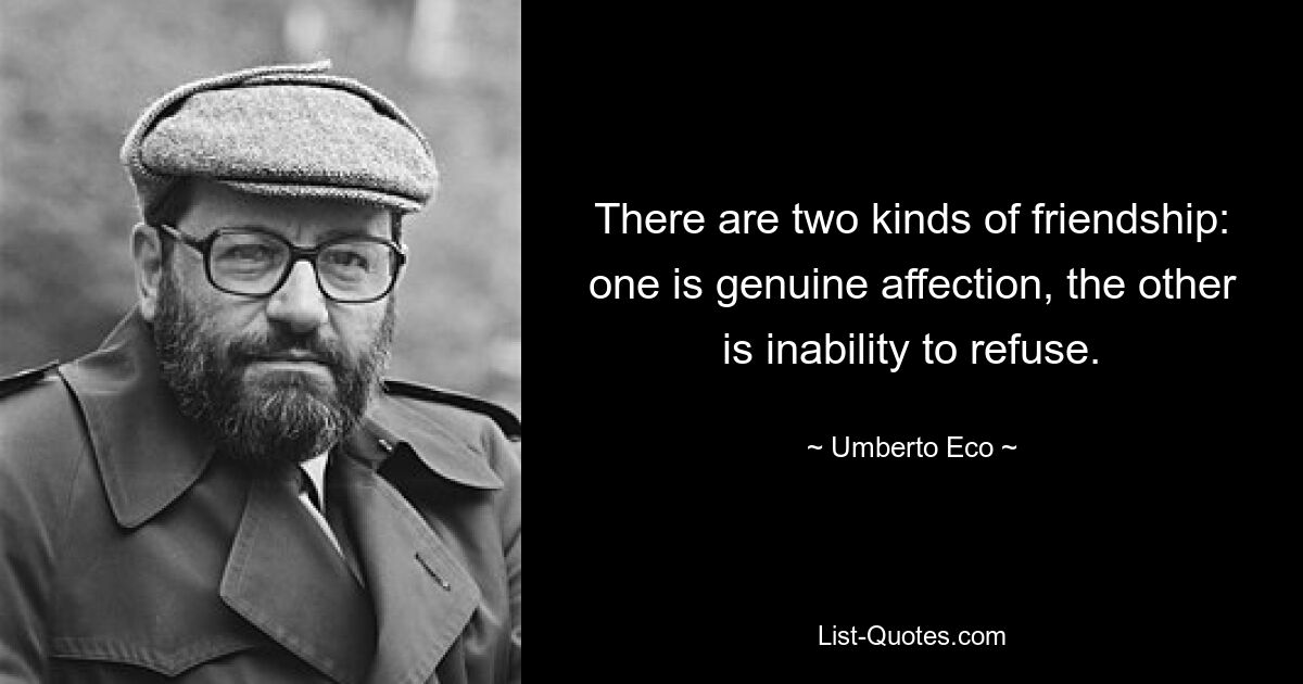 There are two kinds of friendship: one is genuine affection, the other is inability to refuse. — © Umberto Eco