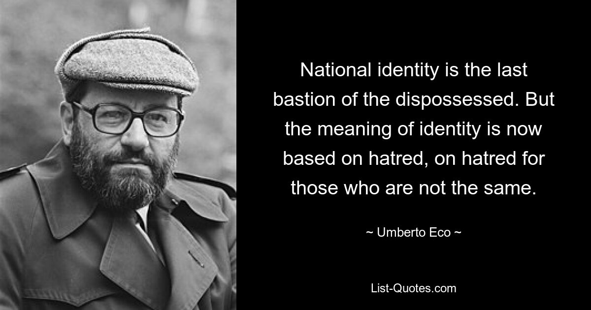 National identity is the last bastion of the dispossessed. But the meaning of identity is now based on hatred, on hatred for those who are not the same. — © Umberto Eco