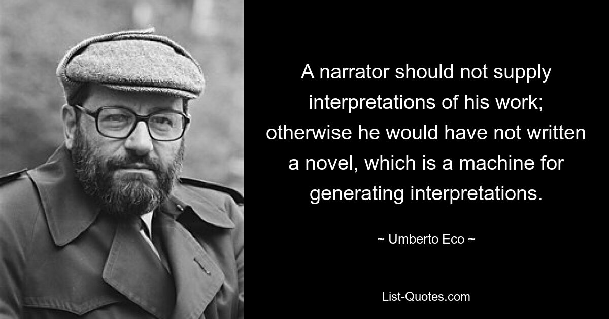 A narrator should not supply interpretations of his work; otherwise he would have not written a novel, which is a machine for generating interpretations. — © Umberto Eco