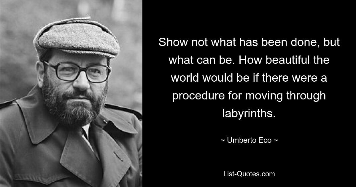 Show not what has been done, but what can be. How beautiful the world would be if there were a procedure for moving through labyrinths. — © Umberto Eco