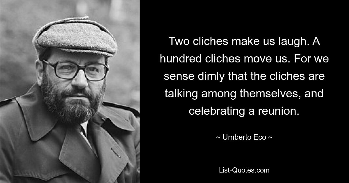 Two cliches make us laugh. A hundred cliches move us. For we sense dimly that the cliches are talking among themselves, and celebrating a reunion. — © Umberto Eco