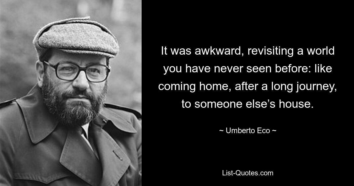 It was awkward, revisiting a world you have never seen before: like coming home, after a long journey, to someone else’s house. — © Umberto Eco