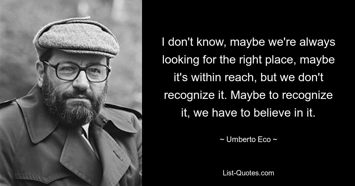 I don't know, maybe we're always looking for the right place, maybe it's within reach, but we don't recognize it. Maybe to recognize it, we have to believe in it. — © Umberto Eco