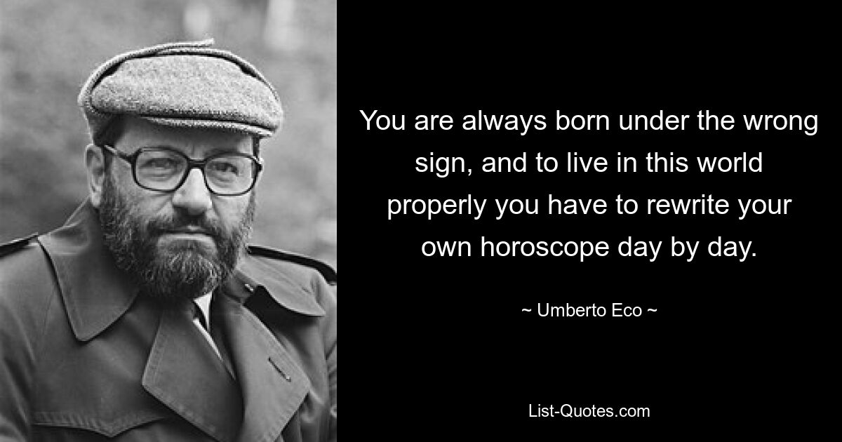 You are always born under the wrong sign, and to live in this world properly you have to rewrite your own horoscope day by day. — © Umberto Eco