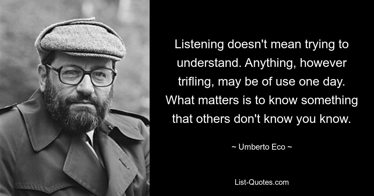 Listening doesn't mean trying to understand. Anything, however trifling, may be of use one day. What matters is to know something that others don't know you know. — © Umberto Eco