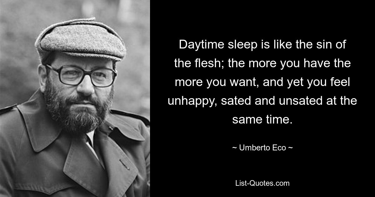 Daytime sleep is like the sin of the flesh; the more you have the more you want, and yet you feel unhappy, sated and unsated at the same time. — © Umberto Eco