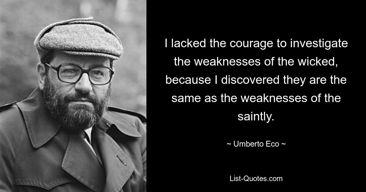 I lacked the courage to investigate the weaknesses of the wicked, because I discovered they are the same as the weaknesses of the saintly. — © Umberto Eco