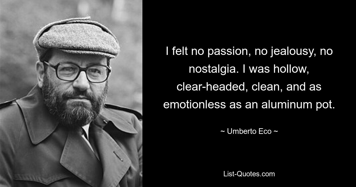 I felt no passion, no jealousy, no nostalgia. I was hollow, clear-headed, clean, and as emotionless as an aluminum pot. — © Umberto Eco